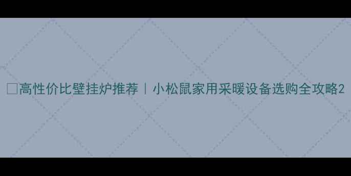 高性价比壁挂炉推荐小松鼠家用采暖设备选购全攻略